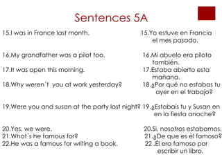 Sentences 5A 15.I was in France last month.  15.Yo estuve en Francia    el mes pasado.  16.My grandfather was a pilot too.  16.Mi abuelo era piloto    también. 17.It was open this morning.  17.Estaba abierto esta    mañana. 18.Why weren´t  you at work yesterday?  18.¿Por qué no estabas tu    ayer en el trabajo?  19.Were you and susan at the party last night? 19.¿Estabais tu y Susan en    en la fiesta anoche? 20.Yes, we were.  20.Si, nosotros estabamos. 21.What´s he famous for?  21.¿De que es él famoso? 22.He was a famous for writing a book.  22 .Él era famoso por   escribir un libro. 