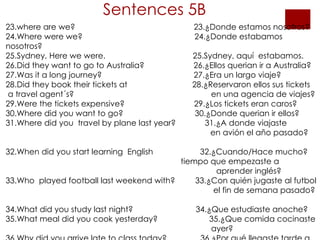 Sentences 5B 23.where are we?  23.¿Donde estamos nosotros? 24.Where were we?  24.¿Donde estabamos nosotros? 25.Sydney, Here we were.  25.Sydney, aquí  estabamos. 26.Did they want to go to Australia?  26.¿Ellos querian ir a Australia? 27.Was it a long journey?  27.¿Era un largo viaje? 28.Did they book their tickets at  28.¿Reservaron ellos sus tickets  a travel agent´s?    en una agencia de viajes? 29.Were the tickets expensive?  29.¿Los tickets eran caros? 30.Where did you want to go?  30.¿Donde querian ir ellos? 31.Where did you  travel by plane last year?  31.¿A donde viajaste    en avión el año pasado?  32.When did you start learning  English  32.¿Cuando/Hace mucho?   tiempo que empezaste a  aprender inglés? 33.Who  played football last weekend with?  33.¿Con quién jugaste al futbol    el fin de semana pasado?  34.What did you study last night?  34.¿Que estudiaste anoche? 35.What meal did you cook yesterday?  35.¿Que comida cocinaste    ayer? 36.Why did you arrive late to class today?  36.¿Por qué llegaste tarde a  clase ayer?   