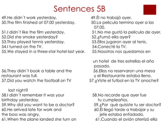 Sentences 5B 49.He didn´t work yesterday.  49.Él no trabajó ayer. 50.The film finished at 07:00 yesterday.  50.La pelicula termino ayer a las  07:00. 51.I didn´t like the film yesterday.  51.No me gustó la pelicula de ayer. 52.Did she smoke yesterday?  52.¿Fumó ella ayer? 53.They played tennis yesterday.  53.Ellos jugaron ayer al tenis. 54.I turned on the TV.  54.Conecté la TV. 55.We stayed in a three-star hotel last year.  55.Nosotros nos quedamos en  un hotel  de tres estrellas el año  pasado. 56.They didn´t book a table and the  56.Ellos no reservaron una mesa  restaurant was full.  y el Restaurante estaba lleno. 57.Did you watch the football on TV   57.¿Viste el futbol en la TV anoche?  last night? 58.I didn´t remember it was your  58.No recorde que ayer fue  birthday yesterday.   tu cumpleaños. 59.Why did you want to be a doctor?  59.¿Por  qué quisiste tu ser doctor? 60.He arrived late for work and   60.Él llegó tarde a trabajar y su  the boss was angry.   jefe estaba enfadado. 61.When the plane landed she turn on  61.Cuando el avión aterrizó ella  her mobile phone.  conecto su telefono movil . 