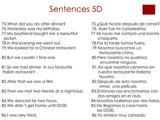 Sentences 5D 75.What did you do after dinner?  75.¿Qué hiciste después de cenar? 76.Yesterday was my birthday.  76. Ayer fue mi cumpleaños. 77.My boyfriend bought me a beautiful  77.Mi novio me compró una bonita jacket.  chaqueta. 78.In the evening we went out.  78.Por la tarde fuimos fuera. 79.We looked for a Chinese restaurant.  79.Nosotros buscamos un  restaurante chino. 80.But we couldn´t find one.  80.Pero nosotros no pudimos  encontrar ninguno. 81.So we had dinner  in our favourite  81.Asi que nosotros cenamos en Italian restaurant .  nuestro restaurante Italiano favorito. 82.After that we saw a film.  82.Después de esto nosotros  vimos  una película. 83.Then we met two friends at a nightclub.  83.Entonces nos encontramos con  dos amigos en el club. 84.We danced for two hours.  84.Nosotros bailamos por dos horas.  85.We didn´t get home until 03:00.  85.No llegamos a casa hasta   las 03:00. 86.I was very tired.  86.Yo estaba muy cansado . 