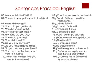 Sentences Practical English 87.How much is that T-shirt?  87.¿Cuánto cuesta esta camiseta? 88.Where did you go for your last holiday?  88.¿Dónde fuiste en tus ultimas  vacaciones. 89.where did you go?  89.¿Dónde fuiste? 90.When did you go there?  90.¿Cuándo fuiste allí? 91.Who did you go with?  91.¿Con quién fuiste? 92.How did you get there?  92.¿Cómo fuiste allí? 93.How long did you stay?  93.¿Cuánto tiempo estuviste? 94.Where did you stay?  94.¿Dónde estuviste hospedado? 95.What did you do?  95.¿Qué hiciste? 96.Did you buy anything?  96.¿Compraste algo? 97.Did you have a good time?  97.¿lo pasaste bien? 98.Did you hava any problems?  98.¿Tuviste algunos problemas? 99.When was the first time you  99.¿Cuándo fue la primera vez went to a party?  que fuiste a una fiesta? 100.When was the last time you  100.¿Cuándo fue la última vez  went to the cinema?  que fuiste al cine?   