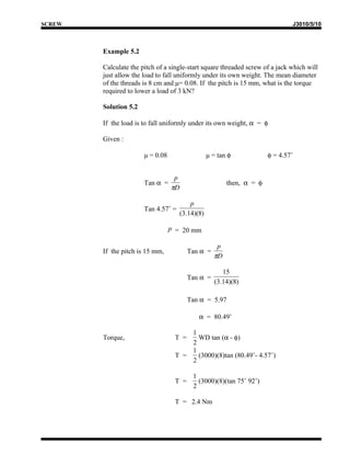 SCREW                                                                         J3010/5/10



        Example 5.2

        Calculate the pitch of a single-start square threaded screw of a jack which will
        just allow the load to fall uniformly under its own weight. The mean diameter
        of the threads is 8 cm and μ= 0.08. If the pitch is 15 mm, what is the torque
        required to lower a load of 3 kN?

        Solution 5.2

        If the load is to fall uniformly under its own weight, α = φ

        Given :

                       μ = 0.08                  μ = tan φ            φ = 4.57˚


                                   p
                       Tan α =                          then, α = φ
                                  πD

                                         p
                       Tan 4.57˚ =
                                     (3.14)(8)

                                  p = 20 mm

                                                    p
        If the pitch is 15 mm,           Tan α =
                                                   πD

                                                       15
                                         Tan α =
                                                    (3.14)(8)

                                         Tan α = 5.97

                                            α = 80.49˚

                                       1
        Torque,                    T =   WD tan (α - φ)
                                       2
                                       1
                                   T =   (3000)(8)tan (80.49˚- 4.57˚)
                                       2

                                          1
                                   T =      (3000)(8)(tan 75˚ 92’)
                                          2

                                   T = 2.4 Nm
 