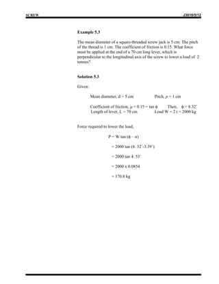 SCREW                                                                      J3010/5/12



        Example 5.3

        The mean diameter of a square-threaded screw jack is 5 cm. The pitch
        of the thread is 1 cm. The coefficient of friction is 0.15. What force
        must be applied at the end of a 70 cm long lever, which is
        perpendicular to the longitudinal axis of the screw to lower a load of 2
        tonnes?


        Solution 5.3

        Given:

                 Mean diameter, d = 5 cm                 Pitch, p = 1 cm

                 Coefficient of friction, μ = 0.15 = tan φ    Then, φ = 8.32˚
                 Length of lever, L = 70 cm             Load W = 2 t = 2000 kg


        Force required to lower the load,

                           P = W tan (φ – α)

                             = 2000 tan (8. 32˚-3.39˚)

                             = 2000 tan 4. 53˚

                             = 2000 x 0.0854

                             = 170.8 kg
 