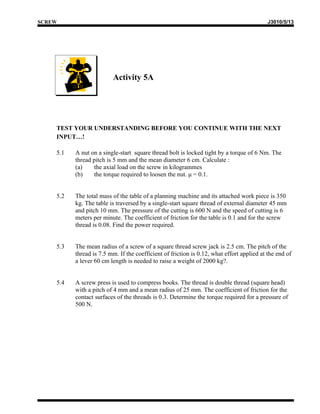 SCREW                                                                                      J3010/5/13




                         Activity 5A




    TEST YOUR UNDERSTANDING BEFORE YOU CONTINUE WITH THE NEXT
    INPUT…!

    5.1   A nut on a single-start square thread bolt is locked tight by a torque of 6 Nm. The
          thread pitch is 5 mm and the mean diameter 6 cm. Calculate :
          (a)    the axial load on the screw in kilogrammes
          (b)    the torque required to loosen the nut. μ = 0.1.


    5.2   The total mass of the table of a planning machine and its attached work piece is 350
          kg. The table is traversed by a single-start square thread of external diameter 45 mm
          and pitch 10 mm. The pressure of the cutting is 600 N and the speed of cutting is 6
          meters per minute. The coefficient of friction for the table is 0.1 and for the screw
          thread is 0.08. Find the power required.


    5.3   The mean radius of a screw of a square thread screw jack is 2.5 cm. The pitch of the
          thread is 7.5 mm. If the coefficient of friction is 0.12, what effort applied at the end of
          a lever 60 cm length is needed to raise a weight of 2000 kg?.


    5.4   A screw press is used to compress books. The thread is double thread (square head)
          with a pitch of 4 mm and a mean radius of 25 mm. The coefficient of friction for the
          contact surfaces of the threads is 0.3. Determine the torque required for a pressure of
          500 N.
 