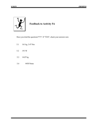 SCREW                                                                    J3010/5/14




                         Feedback to Activity 5A




    Have you tried the questions????? If “YES”, check your answers now



    5.1       161 kg, 3.47 Nm


    5.2       191 W


        5.3   14.07 kg


        5.4      4450 Nmm
 