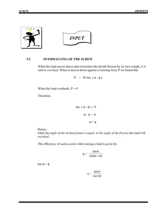 SCREW                                                                                   J3010/5/15




                                   INPUT



   5.5       OVERHAULING OF THE SCREW

         When the load moves down and overcomes the thread friction by its own weight, it is
         said to overhaul. When it moves down against a resisting force P we found that

                                      P     = W tan ( α - φ )


         When the load overhauls, P = 0

         Therefore,


                                          tan ( α - φ ) = 0

                                                α-φ =0

                                                     α=φ

         Hence,
         when the angle of the inclined plane is equal to the angle of the friction the load will
         overhaul.

         The efficiency of such a screw when raising a load is given by:

                                                        tan α
                                               η=
                                                     tan(α + φ )

         but α = φ

                                                          tan α
                                                    η=
                                                         tan 2α
 