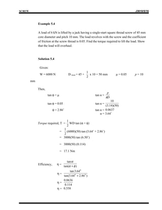 SCREW                                                                                       J3010/5/16



             Example 5.4

             A load of 6 kN is lifted by a jack having a single-start square thread screw of 45 mm
             core diameter and pitch 10 mm. The load revolves with the screw and the coefficient
             of friction at the screw thread is 0.05. Find the torque required to lift the load. Show
             that the load will overhaul.



             Solution 5.4

              Given:
                                                        1
              W = 6000 N                D mean = 45 +     x 10 = 50 mm      μ = 0.05        p = 10
                                                        2
        mm

             Then,
                                                                        p
                     tan φ = μ                               tan α =
                                                                       πD
                                                                         10
                     tan φ = 0.05                            tan α =
                                                                     (3.14)(50)
                           φ = 2.86˚                         tan α = 0.0637
                                                                 α = 3.64˚

                                       1
             Torque required, T =        WD tan (α + φ)
                                       2
                                   1
                                 =   (6000)(50) tan (3.64˚ + 2.86˚)
                                   2
                                 = 3000(50) tan (6.50˚)

                                 = 3000(50) (0.114)

                                 = 17.1 Nm


                                        tan α
             Efficiency,      η=
                                     tan(α + φ )
                                       tan 3.64 0
                              η=
                                  tan(3.64 0 + 2.86 0 )
                                  0.0636
                              η=
                                   0.114
                              η = 0.558
 
