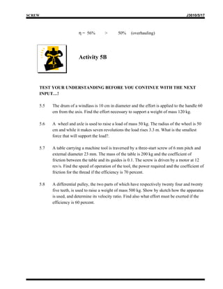 SCREW                                                                                   J3010/5/17



                         η = 56%        >       50%     (overhauling)




                         Activity 5B




    TEST YOUR UNDERSTANDING BEFORE YOU CONTINUE WITH THE NEXT
    INPUT…!

    5.5   The drum of a windlass is 10 cm in diameter and the effort is applied to the handle 60
          cm from the axis. Find the effort necessary to support a weight of mass 120 kg.

    5.6   A wheel and axle is used to raise a load of mass 50 kg. The radius of the wheel is 50
          cm and while it makes seven revolutions the load rises 3.3 m. What is the smallest
          force that will support the load?.

    5.7   A table carrying a machine tool is traversed by a three-start screw of 6 mm pitch and
          external diameter 23 mm. The mass of the table is 200 kg and the coefficient of
          friction between the table and its guides is 0.1. The screw is driven by a motor at 12
          rev/s. Find the speed of operation of the tool, the power required and the coefficient of
          friction for the thread if the efficiency is 70 percent.

    5.8   A differential pulley, the two parts of which have respectively twenty four and twenty
          five teeth, is used to raise a weight of mass 500 kg. Show by sketch how the apparatus
          is used, and determine its velocity ratio. Find also what effort must be exerted if the
          efficiency is 60 percent.
 