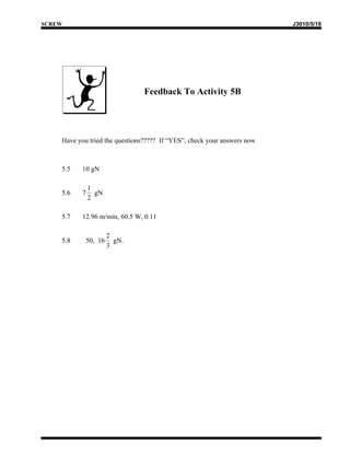 SCREW                                                                    J3010/5/18




                                Feedback To Activity 5B




    Have you tried the questions????? If “YES”, check your answers now



    5.5    10 gN

               1
    5.6    7     gN
               2

    5.7    12.96 m/min, 60.5 W, 0.11

                      2
    5.8     50, 16      gN.
                      3
 