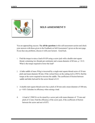 SCREW                                                                                     J3010/5/19




                                    SELF-ASSESSMENT 5




    You are approaching success. Try all the questions in this self-assessment section and check
    your answers with those given in the Feedback on Self-Assessment 5 given on the next page.
    If you face any problems, discuss it with your lecturer. Good luck.



    1.   Find the torque to raise a load of 6 kN using a screw jack with a double-start square
         thread, containing two threads per centimeter and a mean diameter of 60 mm. μ = 0.12.
         What is the torque required to lower the load?



    2.   A lathe saddle of mass 30 kg is traversed by a single-start square-thread screw of 10 mm
         pitch and mean diameter 40 mm. If the vertical force on the cutting tool is 250 N, find the
         torque at the screw required to traverse the saddle. The coefficient of friction between
         saddle and lathe bed and for the screw thread is 0.15.



    3.   A double-start square-thread screw has a pitch of 20 mm and a mean diameter of 100 mm,
         µ = 0.03. Calculate its efficiency when raising a load.



    4.      A load of 2500 N is to be raised by a screw jack with mean diameter of 75 mm and
            pitch of 12 mm. Find the efficiency of the screw jack, if the coefficient of friction
            between the screw and nut is 0.075.
 