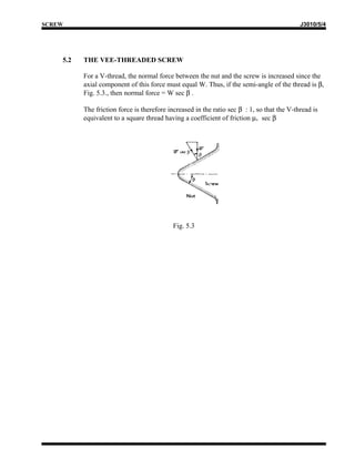 SCREW                                                                                       J3010/5/4




    5.2   THE VEE-THREADED SCREW

          For a V-thread, the normal force between the nut and the screw is increased since the
          axial component of this force must equal W. Thus, if the semi-angle of the thread is β,
          Fig. 5.3., then normal force = W sec β .

          The friction force is therefore increased in the ratio sec β : 1, so that the V-thread is
          equivalent to a square thread having a coefficient of friction µv sec β




                                            Fig. 5.3
 