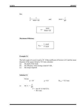 SCREW                                                                                    J3010/5/7




        But,

                        w     1                                                   
                          =                                and         tan α =
                        P tan(α + φ )                                            πD



                                                   tan α
                                          η=
                                                tan(α + φ )



        Maximum Efficiency


                                               1 − sin φ
                                      ηmak =
                                               1 + sin φ




        Example 5.1

        The helix angle of a screw tread is 10˚. If the coefficient of friction is 0.3 and the mean
        diameter of the square thread is 72.5 mm, calculate:
        (a)    the pitch of the tread,
        (b)    the efficiency when raising a load of 1 kN,
        (c)    the torque required.



        Solution 5.1

               Given:
                        α = 10˚                μ = 0.3                Dmean = 72.5 mm

                           p
        (a)    tan α =
                          πD
                             p = tan 10˚ (3.14)(72.5)
                               = 40.1 mm
 
