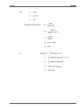 SCREW                                                                             J3010/5/8



        (b)          μ = tan α

                     α = tan-1 0.3

                     α = 16.7˚

                                                    tan α
              Efficiency for raise load,   η=
                                                 tan(α + φ )

                                                      tan 10 0
                                           η=
                                                 tan(10 0 + 16.7 0 )

                                                 0.1763
                                           η=
                                                 0.5027

                                           η = 0.35 x 100%

                                           η = 35%


                                                    1
        (c)                           Torque, T =     WD tan (α + φ)
                                                    2
                                               1
                                           T =   (1000)(72.5) tan (10˚ + 16.7˚)
                                               2
                                               1
                                           T =   (1000)(72.5)(0.5027)
                                               2

                                           T = 18.22 x 103 kN mm

                                           T = 18.22 Nm
 