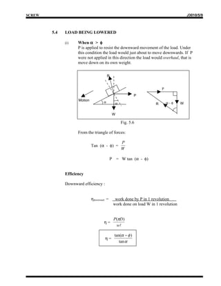 SCREW                                                                                     J3010/5/9



        5.4   LOAD BEING LOWERED

              (i)    When α > φ
                     P is applied to resist the downward movement of the load. Under
                     this condition the load would just about to move downwards. If P
                     were not applied in this direction the load would overhaul, that is
                     move down on its own weight.


                                          R


                                                                           P
                                                              P
                     Motion
                                      α          α                     R       α-φ    W


                                                W

                                                      Fig. 5.6

                     From the triangle of forces:

                                                      P
                              Tan (α - φ) =
                                                      W

                                            P       = W tan (α - φ)


              Efficiency

              Downward efficiency :


                              ηdownward =        work done by P in 1 revolution
                                                work done on load W in 1 revolution


                                                P(πD)
                                      η=
                                                 w

                                                tan(α − φ )
                                      η=
                                                   tan α
 