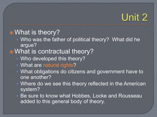 Unit 2What is theory?  Who was the father of political theory?  What did he argue?What is contractual theory?Who developed this theory?What are natural rights?What obligations do citizens and government have to one another?Where do we see this theory reflected in the American system?Be sure to know what Hobbes, Locke and Rousseau added to this general body of theory.