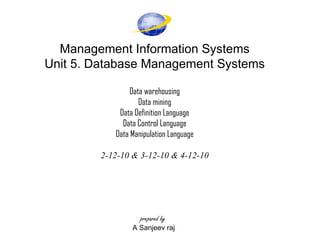 Management Information Systems Unit 5. Database Management Systems Data warehousing Data mining Data Definition Language Data Control Language Data Manipulation Language   2-12-10 & 3-12-10 & 4-12-10       prepared by   A Sanjeev raj  