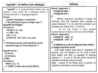 ‘  typedef ’  is a keyword,which allows you to specify a new name for a datatype which is already defined in c language program. Syntax:  typedef <datatype> <newname> /* Re-defining int type as Integer type */ typedef int Integer; int main( ) { Interger a ,b , sub; a = 20,b = 10; sub = a - b; printf(“%d - %d = %d”, a, b, sub);  } /* Defining structure with typedef to avoid repeated usage of  struct keyword */ typedef struct  { int hours; int minutes; } TIME ; int main( ) { TIME t1, t2 , *t; t = (TIME *) calloc (10, sizeof( TIME )); } typedef – to define new datatype bitfieds struct  playcard  { unsigned pips ; unsigned suit ; }; Above structure occupies 4 bytes of memory. But the member pips accepts a value between 1 to 13 and the member suit accepts any value of 0, 1, 2 and 3 . So we can create a more packed representation of above structure with bitfields.  struct  playcard { unsigned  pips : 4; unsigned  suit : 2;  }; A bitfield is a set of adjacent bits within a single machine word. 4-bit field called pips that is capable of storing  the 16 values 0 to 15, and a 2-bit field called suit that is capable of storing values 0, 1, 2, and 3. So the entire structure variable occupies only one byte. Note : arrays of bit fields and a pointer to address a bit field is not permitted. 