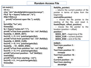 int main() { int n,i;  char *str="abcdefghijklmnopqrstuvwxyz"; FILE *fp = fopen("notes.txt","w"); if(fp==NULL){  printf("\nCannot open file."); exit(0); } fprintf(fp,"%s",str); fclose(fp); fp = fopen("notes.txt","r"); printf("\nText from position %d : \n\t“,ftell(fp)); fseek(fp, 3 ,SEEK_SET); for(i=0; i < 5; i++)  putchar(getc(fp)); printf("\nText from position %d : \n\t“,ftell(fp)); fseek(fp, 4 ,SEEK_CUR); for(i=0; i < 6; i++)  putchar(getc(fp)); fseek(fp,  - 10 , SEEK_END); printf("\nText from position %d : \n\t“,ftell(fp)); for(i=0; i < 5; i++)  putchar(getc(fp)); printf("\nCurrent position : %d",ftell(fp)); rewind(fp); printf("\nText from starting : \n\t"); for(i=0;i < 8 ; i++) putchar(getc(fp)); fclose(fp); } Random Access File output :   Text from position 3 : defgh Text from position 12 :  mnopqr Text from position 16 :  qrstu Current position : 21 Text from starting :  abcdefgh ftell(file_pointer) -- returns the current position of file pointer in terms of bytes from the beginning. rewind(file-pointer) -- moves the file pointer to the starting of the file, and reset it.  fseek(fileptr, offset, position) –  moves the file pointer to the location (position + offset) position : SEEK_SET –  beginning of file SEEK_CUR –  current position SEEK_END –  end of the file 