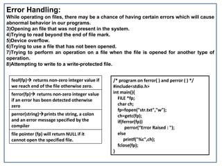 Error Handling: While operating on files, there may be a chance of having certain errors which will cause abnormal behavior in our programs. Opening an file that was not present in the system. Trying to read beyond the end of file mark. Device overflow. Trying to use a file that has not been opened. Trying to perform an operation on a file when the file is opened for another type of operation. Attempting to write to a write-protected file. /* program on ferror( ) and perror ( ) */ #include<stdio.h> int main(){  FILE *fp;  char ch; fp=fopen("str.txt","w"); ch=getc(fp); if(ferror(fp))  perror(“Error Raised : "); else printf("%c",ch); fclose(fp); } feof(fp)   returns non-zero integer value if we reach end of the file otherwise zero.  ferror(fp)   returns non-zero integer value if an error has been detected otherwise zero perror(string)  prints the string, a colon and an error message specified by the compiler file pointer (fp) will return NULL if it cannot open the specified file. 