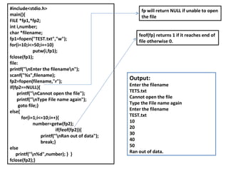 #include<stdio.h> main(){ FILE *fp1,*fp2; int i,number; char *filename; fp1=fopen("TEST.txt","w"); for(i=10;i<=50;i+=10) putw(i,fp1); fclose(fp1); file: printf("\nEnter the filename\n"); scanf("%s",filename); fp2=fopen(filename,"r"); if(fp2==NULL){ printf("\nCannot open the file"); printf("\nType File name again"); goto file;} else{ for(i=1;i<=10;i++){ number=getw(fp2); if(feof(fp2)){   printf("\nRan out of data");   break;} else printf("\n%d",number); }  } fclose(fp2);} fp will return NULL if unable to open the file feof(fp) returns 1 if it reaches end of file otherwise 0. Output: Enter the filename TETS.txt Cannot open the file Type the File name again Enter the filename TEST.txt 10 20 30 40 50 Ran out of data. 