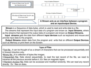 A Stream acts as an interface between a program and an input/output Device. Types of  Files  Text file :  It can be thought of as a stream of characters that can be processed sequentially and in forward direction only. Binary file :  It is collection of bytes like images. 3. Sequential File:  Data stored sequentially, to read the last record of the file, we need to traverse all the previous records before it. Ex: files on magnetic tapes. 4. Random Access File:  Data can be accessed and modified randomly. We can read any record directly.  Ex : files on disks. Stream  is a Sequence of data bytes, which is used to read and write data to a file. The streams that represent the input data of a program are known as   Input Streams,  where as the streams that represent the output data of a program are known as  Output Streams. Input  streams  gets the data from different  input devices  such as keyboard and mouse and provide input data to the program. Output Streams  obtain data from the program and  write that on different  Output Devices  such as Memory or print them on the Screen. 
