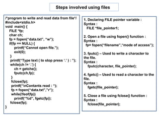 /*program to write and read data from file*/ #include<stdio.h> void  main() { FILE *fp; char ch; fp = fopen(“data.txt”, “w”); if(fp == NULL) { printf(“Cannot open file.”); exit(0); } printf(“Type text ( to stop press ‘.’ ) : ”); while(ch != ‘.’) { ch = getche(); fputc(ch,fp); } fclose(fp); printf(“\nContants read : “); fp = fopen(“data.txt”,”r”); while(!feof(fp))  printf(“%d”, fgetc(fp)); fclose(fp); }  Steps involved using files  1. Declaring FILE pointer variable : Syntax : FILE *file_pointer1; 2. Open a file using fopen() function : Syntax : fp= fopen(“filename”,“mode of access”); 3. fputc() – Used to write a character to the file. Syntax :  fputc(character, file_pointer); 4. fgetc() – Used to read a character to the file. Syntax : fgetc(file_pointer); 5. Close a file using fclose() function : Syntax : fclose(file_pointer);  