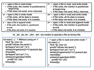 int main( )  {  /* Without using w+ */ FILE *fp; char ch; printf("\nEnter the text\n"); fp=fopen("str1.txt","w"); while((ch=getchar())!='\n‘)putc(ch,fp); fclose(fp); fp=fopen("str1.txt","r"); while((ch=getc(fp))!=EOF) printf("%c",ch); fclose(fp); } rb , wb , ab, rb+ , wb+ , ab+  are modes to operate a file as binary file. /* open a file in read and write mode  */ int main( ) { FILE *fp; char ch; printf("\nEnter the text\n"); fp=fopen("str1.txt","w+"); while((ch=getchar())!='\n') putc(ch,fp); rewind(fp); while((ch=getc(fp))!=EOF) printf("%c",ch); fclose(fp); } r  --  open a file in read mode  --  if file exits, the marker is positioned at  beginning. --  if file does not exist, error returned. r+  --  open a file in read  and write mode  --  if file exits, the marker is positioned  at beginning. --  if file does not exist, NULL returned. w  -- open a file in write mode  -- if file exits, all its data is erased. -- if file does not exist, it is created. w+ --  open a file in read and write mode  -- if file exits, all its data is erased. -- if file does not exist, it is created. a  --  open a file in append mode  --  if file exits, the marker is  positioned  at end. --  if file does not exist, it is created. a+ --  open a file in read and append mode --  if file exits, the marker is positioned  at end.  -- if file does not exist, it is created.  