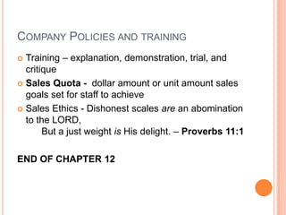COMPANY POLICIES AND TRAINING
 Training – explanation, demonstration, trial, and
  critique
 Sales Quota - dollar amount or unit amount sales
  goals set for staff to achieve
 Sales Ethics - Dishonest scales are an abomination
  to the LORD,
       But a just weight is His delight. – Proverbs 11:1

END OF CHAPTER 12
 