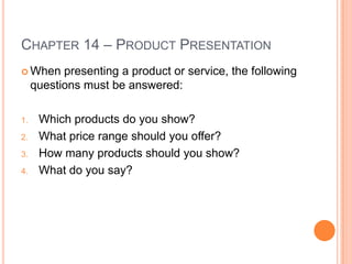 CHAPTER 14 – PRODUCT PRESENTATION
 When     presenting a product or service, the following
     questions must be answered:

1.    Which products do you show?
2.    What price range should you offer?
3.    How many products should you show?
4.    What do you say?
 