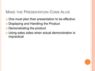 MAKE THE PRESENTATION COME ALIVE
 One must plan their presentation to be effective
 Displaying and Handling the Product

 Demonstrating the product

 Using sales aides when actual demonstration is
  impractical
 