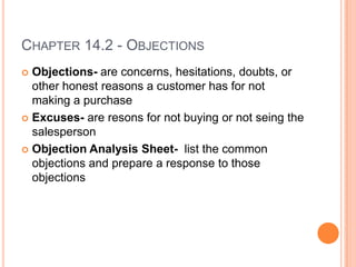 CHAPTER 14.2 - OBJECTIONS
 Objections- are concerns, hesitations, doubts, or
  other honest reasons a customer has for not
  making a purchase
 Excuses- are resons for not buying or not seing the
  salesperson
 Objection Analysis Sheet- list the common
  objections and prepare a response to those
  objections
 