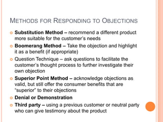 METHODS FOR RESPONDING TO OBJECTIONS
   Substitution Method – recommend a different product
    more suitable for the customer’s needs
   Boomerang Method – Take the objection and highlight
    it as a benefit (if appropriate)
   Question Technique – ask questions to facilitate the
    customer’s thought process to further investigate their
    own objection
   Superior Point Method – acknowledge objections as
    valid, but still offer the consumer benefits that are
    “superior” to their objections
   Denial or Demonstration
   Third party – using a previous customer or neutral party
    who can give testimony about the product
 