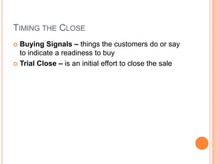 TIMING THE CLOSE
 Buying Signals – things the customers do or say
  to indicate a readiness to buy
 Trial Close – is an initial effort to close the sale
 