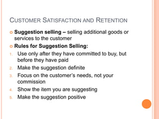 CUSTOMER SATISFACTION AND RETENTION
 Suggestion selling – selling additional goods or
  services to the customer
 Rules for Suggestion Selling:

1. Use only after they have committed to buy, but
   before they have paid
2. Make the suggestion definite

3. Focus on the customer’s needs, not your
   commission
4. Show the item you are suggesting

5. Make the suggestion positive
 