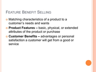 FEATURE BENEFIT SELLING
 Matching characteristics of a product to a
  customer’s needs and wants
 Product Features – basic, physical, or extended
  attributes of the product or purchase
 Customer Benefits – advantages or personal
  satisfaction a customer will get from a good or
  service
 