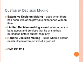 CUSTOMER DECISION MAKING
 Extensive Decision Making – used when there
  has been little or no previous experience with an
  item
 Limited Decision making – used when a person
  buys goods and services that he or she has
  purchased before but not regularly
 Routine Decision Making – used when a person
  needs little information about a product

   END OF 12.1
 