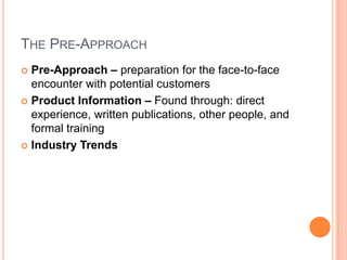 THE PRE-APPROACH
 Pre-Approach – preparation for the face-to-face
  encounter with potential customers
 Product Information – Found through: direct
  experience, written publications, other people, and
  formal training
 Industry Trends
 