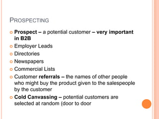 PROSPECTING
 Prospect – a potential customer – very important
  in B2B
 Employer Leads

 Directories

 Newspapers

 Commercial Lists

 Customer referrals – the names of other people
  who might buy the product given to the salespeople
  by the customer
 Cold Canvassing – potential customers are
  selected at random (door to door
 