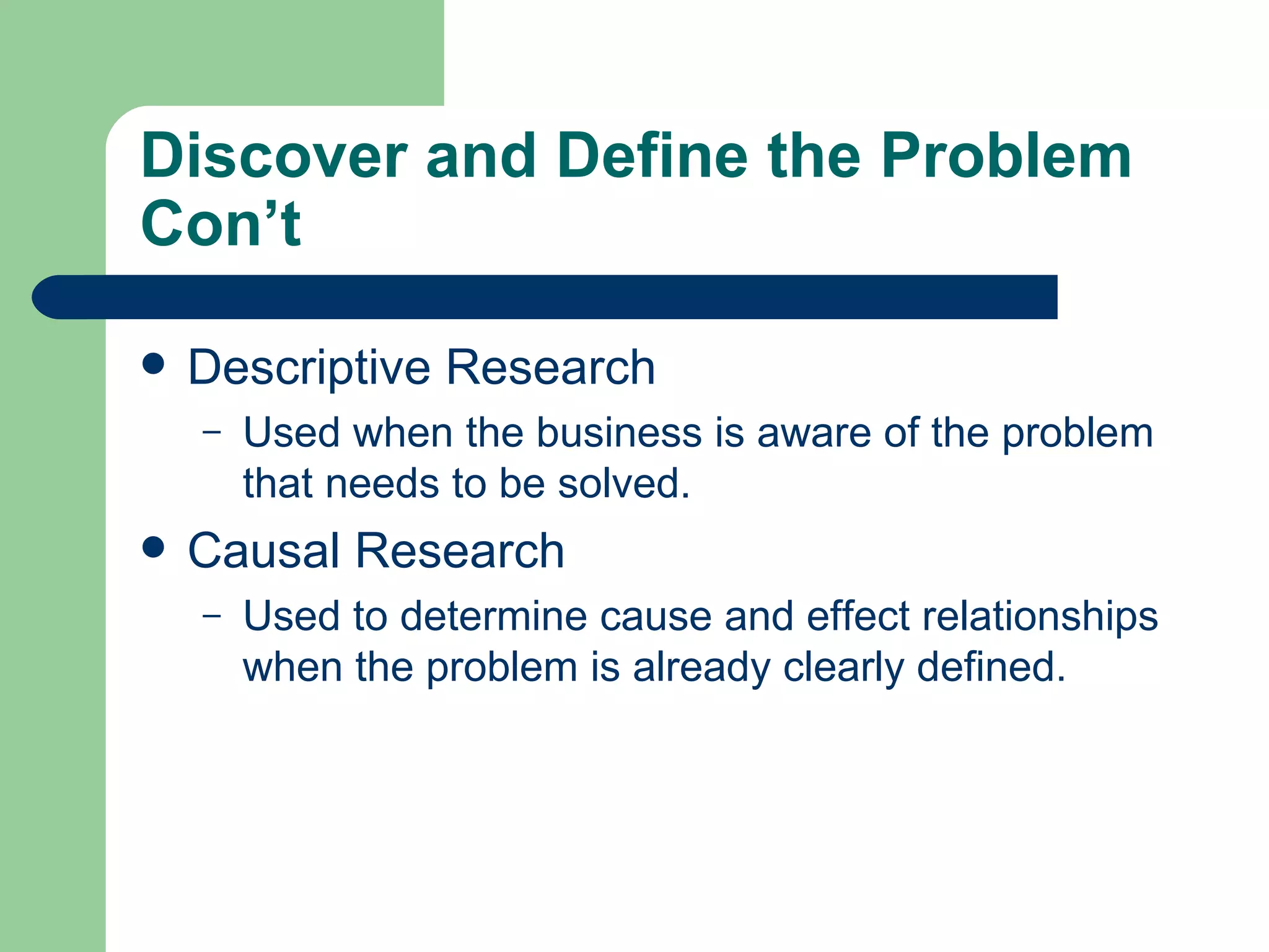 Discover and Define the Problem Con’t Descriptive Research Used when the business is aware of the problem that needs to be solved.  Causal Research Used to determine cause and effect relationships when the problem is already clearly defined.  