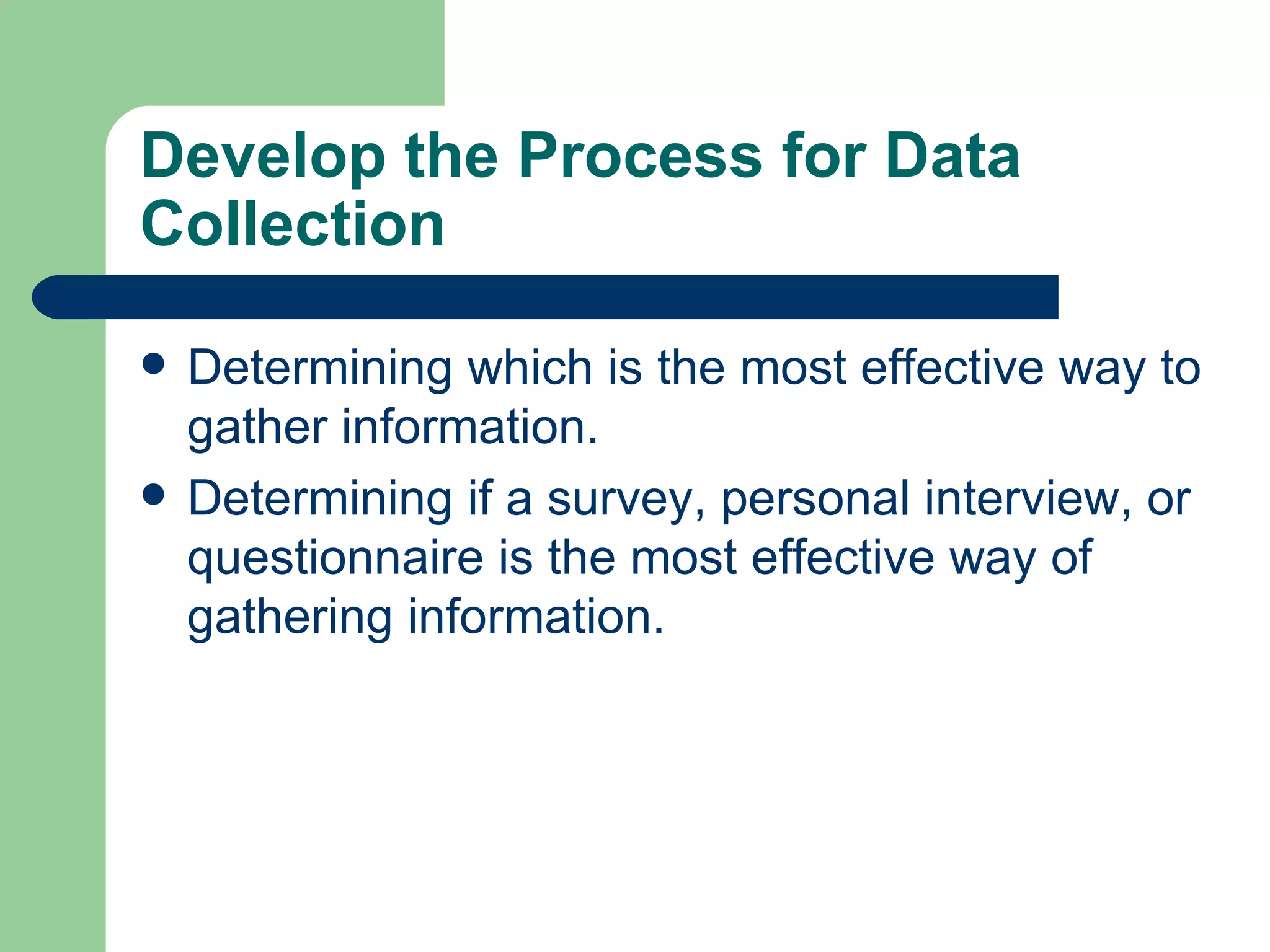 Develop the Process for Data Collection Determining which is the most effective way to gather information.  Determining if a survey, personal interview, or questionnaire is the most effective way of gathering information.  