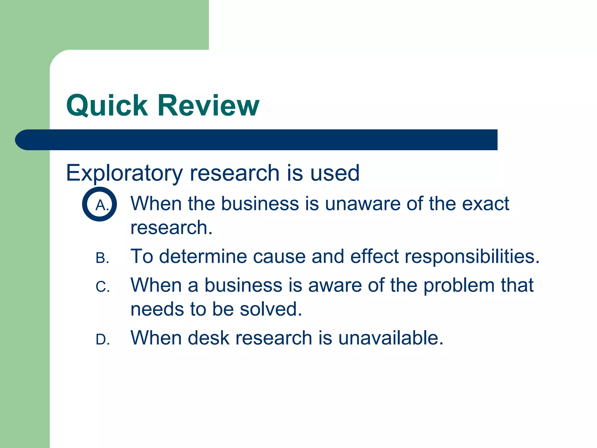 Quick Review Exploratory research is used  When the business is unaware of the exact research. To determine cause and effect responsibilities. When a business is aware of the problem that needs to be solved. When desk research is unavailable.  