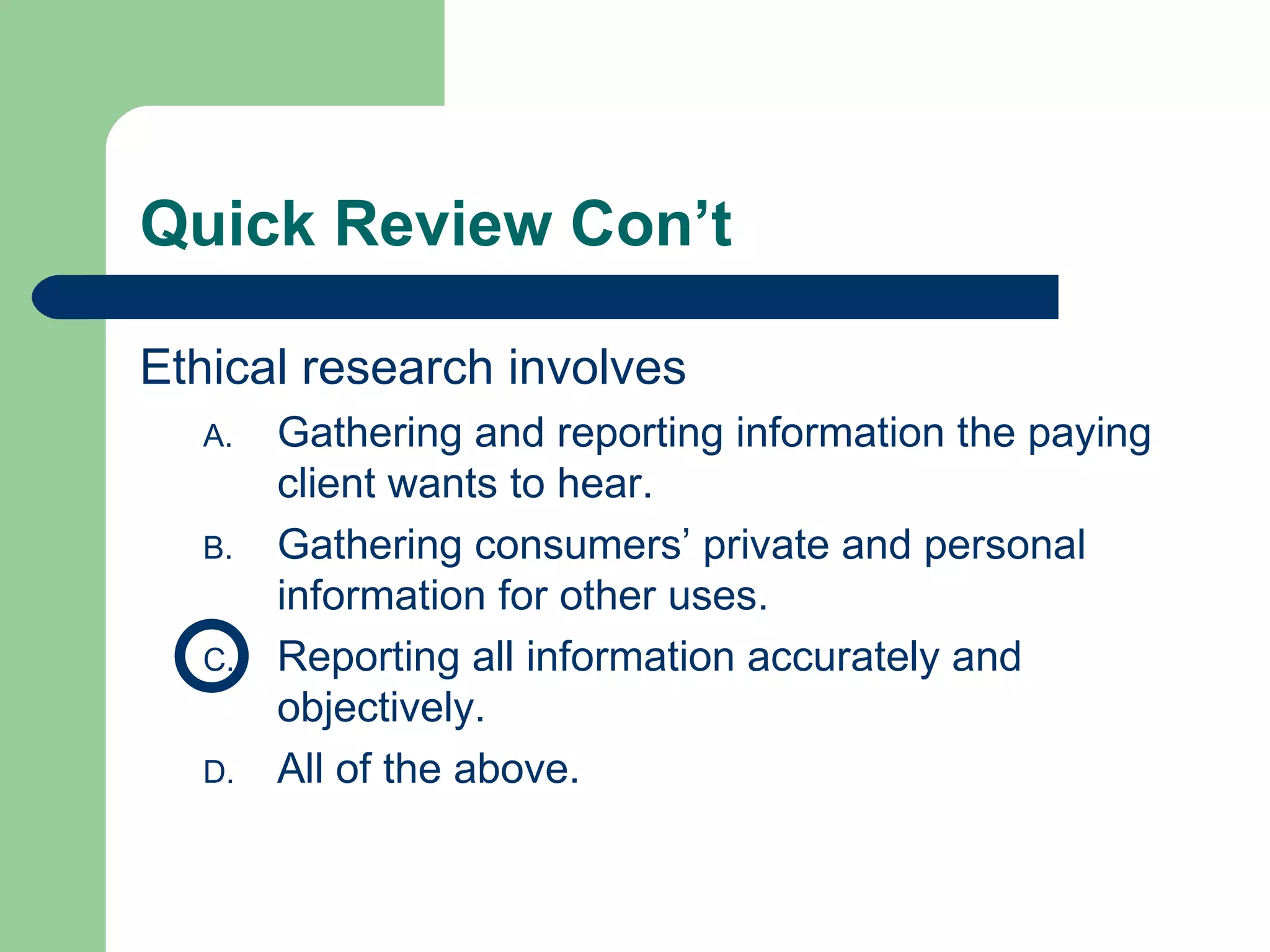 Quick Review Con’t Ethical research involves  Gathering and reporting information the paying client wants to hear.  Gathering consumers’ private and personal information for other uses. Reporting all information accurately and objectively. All of the above.  
