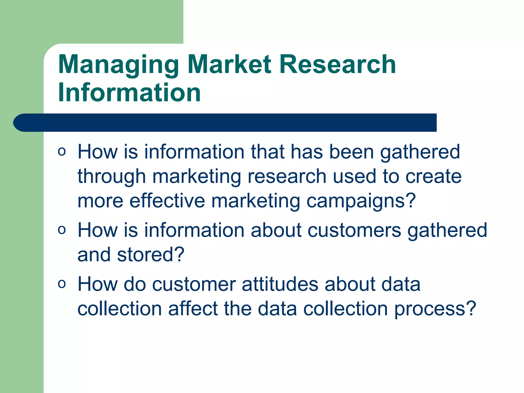 Managing Market Research Information How is information that has been gathered through marketing research used to create more effective marketing campaigns? How is information about customers gathered and stored? How do customer attitudes about data collection affect the data collection process? 