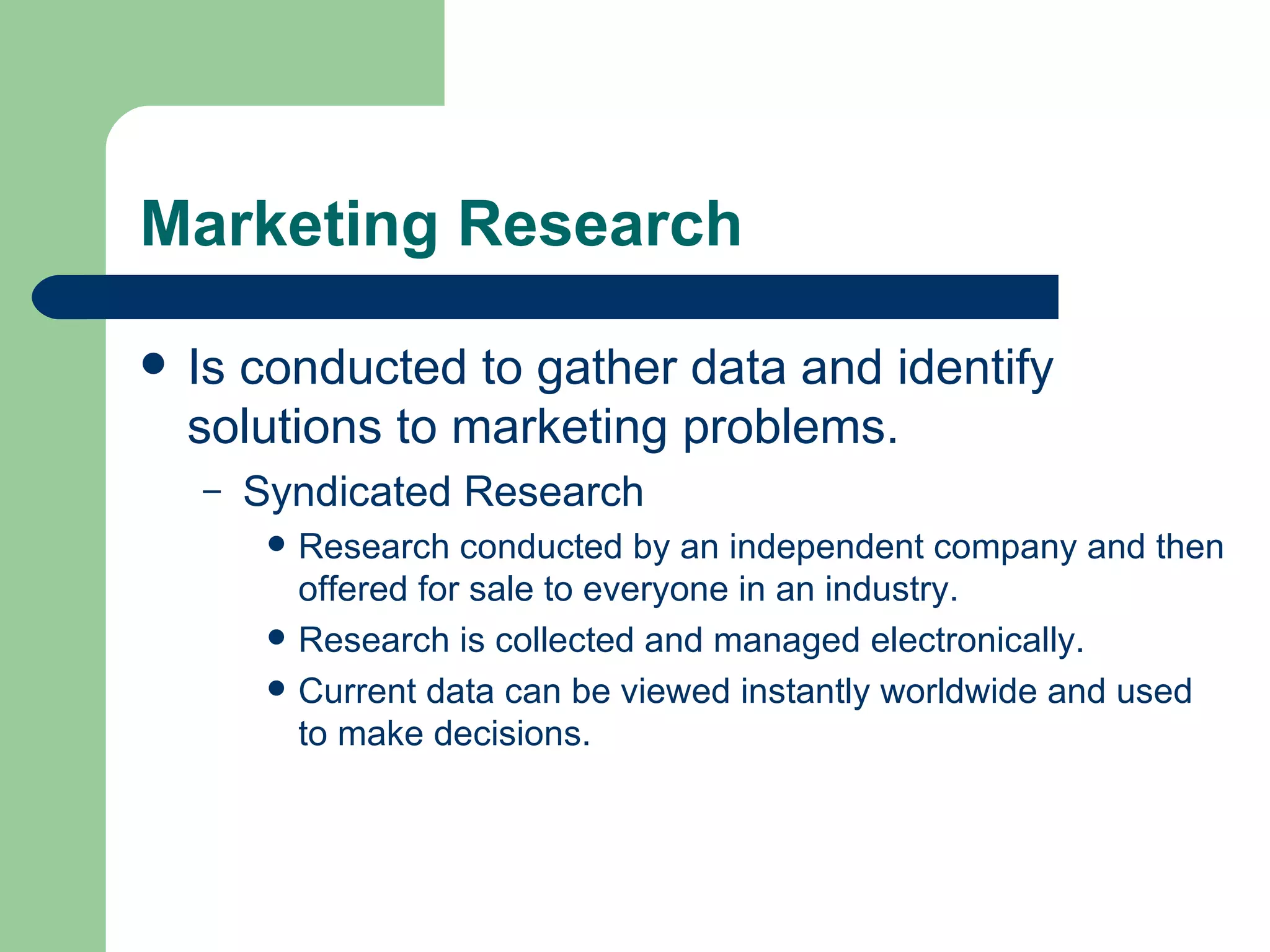 Marketing Research Is conducted to gather data and identify solutions to marketing problems.  Syndicated Research Research conducted by an independent company and then offered for sale to everyone in an industry. Research is collected and managed electronically. Current data can be viewed instantly worldwide and used to make decisions. 