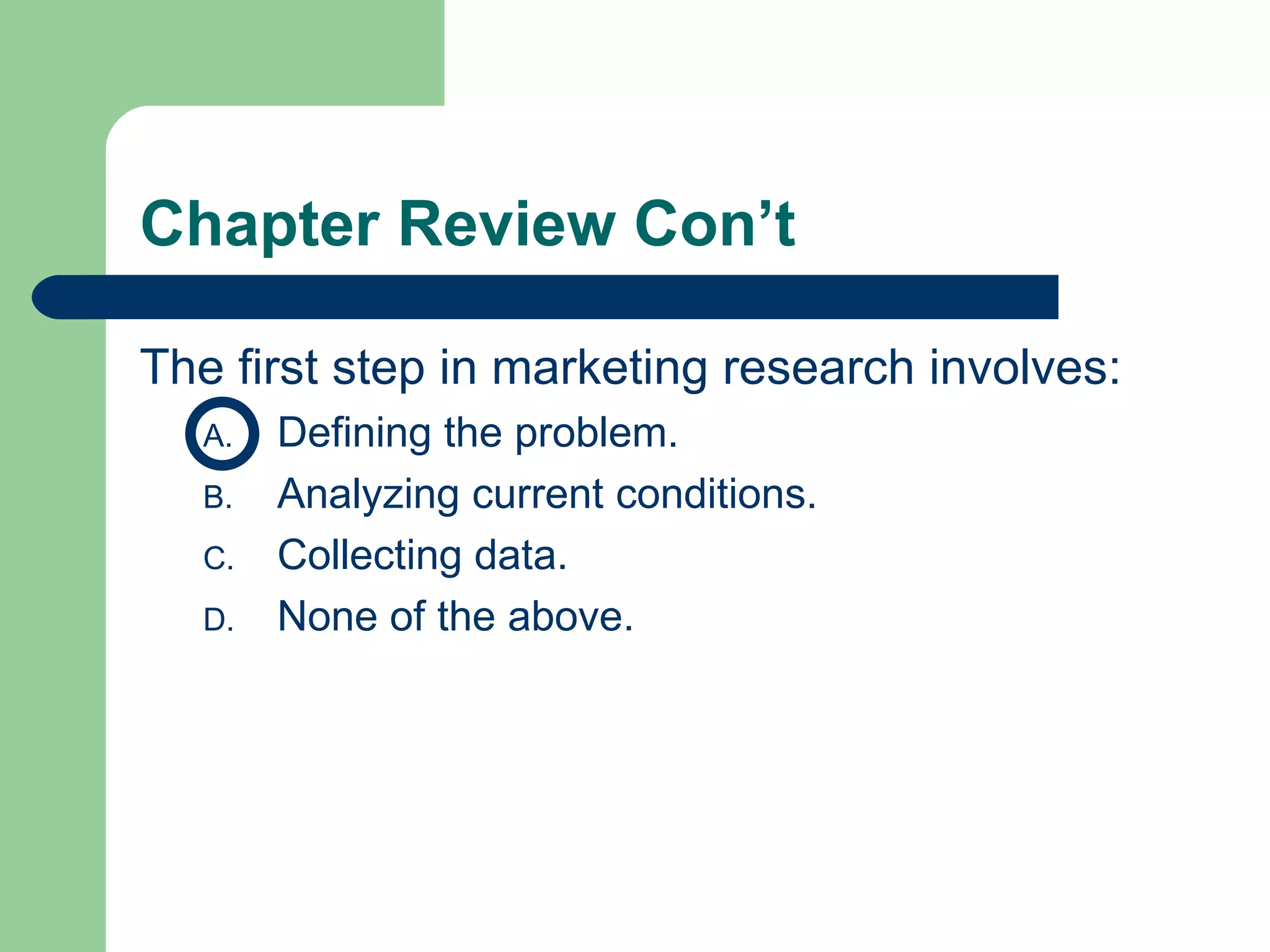 Chapter Review Con’t The first step in marketing research involves: Defining the problem. Analyzing current conditions. Collecting data. None of the above. 