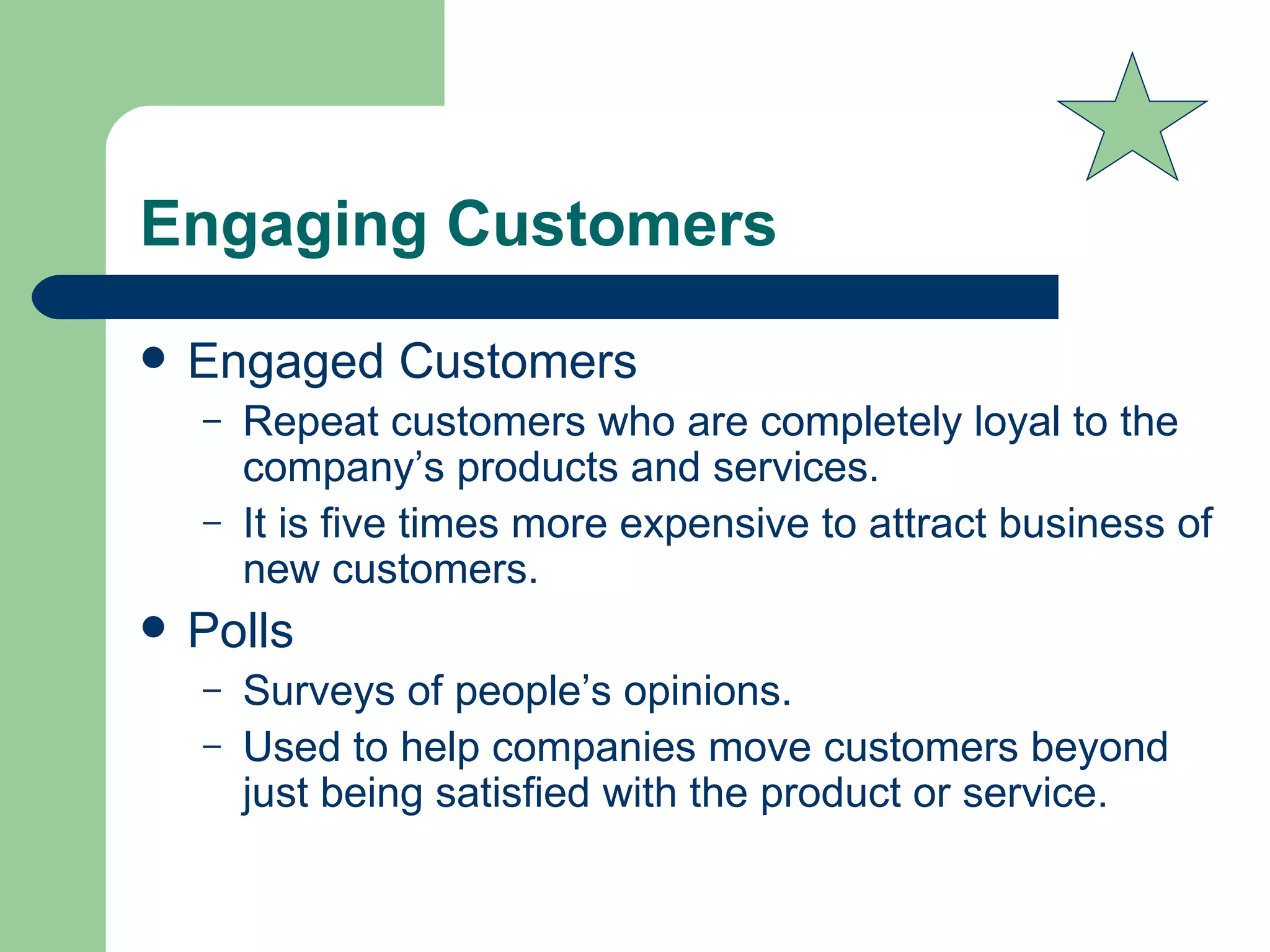Engaging Customers Engaged Customers  Repeat customers who are completely loyal to the company’s products and services. It is five times more expensive to attract business of new customers.  Polls Surveys of people’s opinions.  Used to help companies move customers beyond just being satisfied with the product or service. 