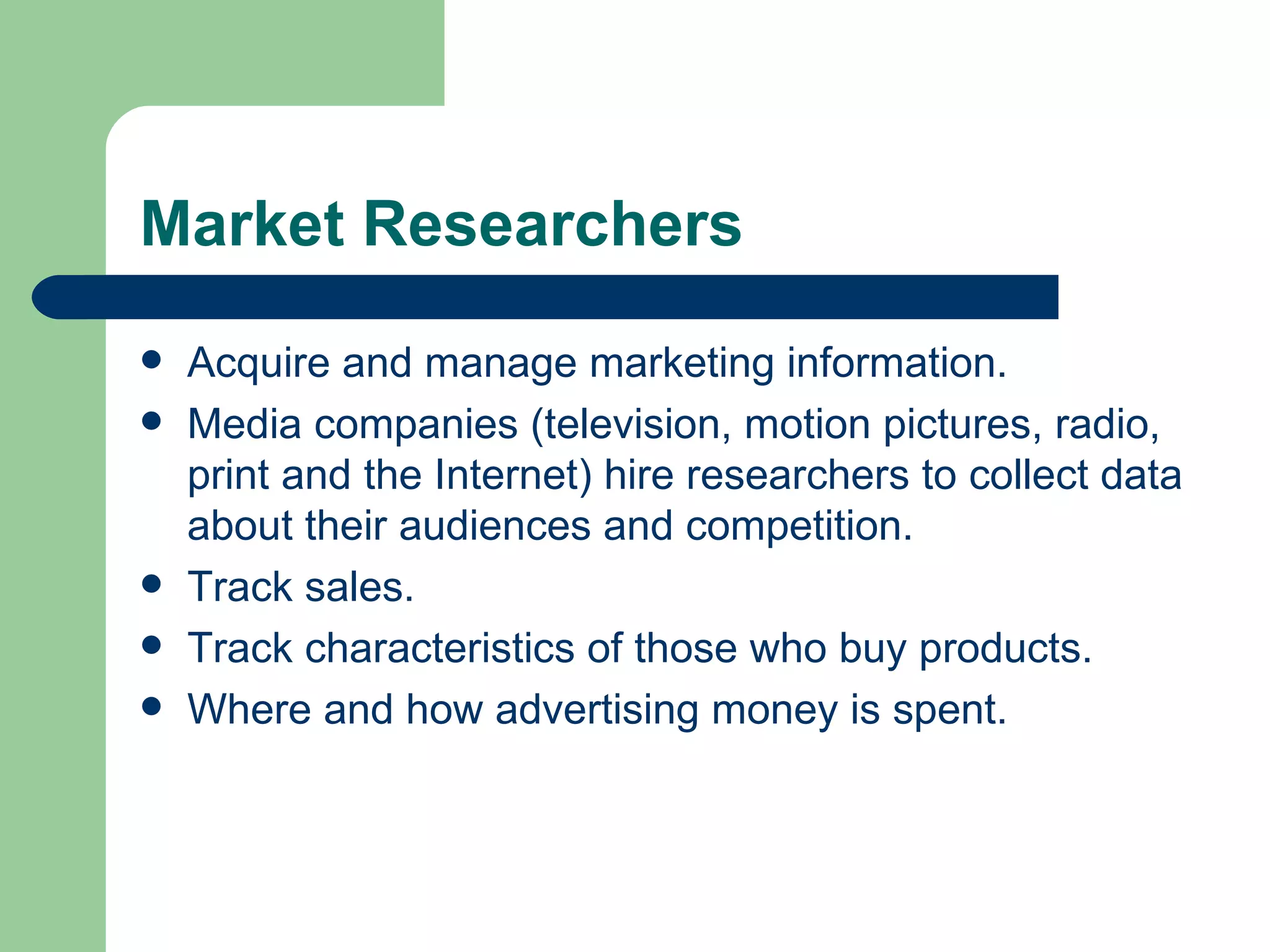 Market Researchers Acquire and manage marketing information.  Media companies (television, motion pictures, radio, print and the Internet) hire researchers to collect data about their audiences and competition. Track sales. Track characteristics of those who buy products. Where and how advertising money is spent.  