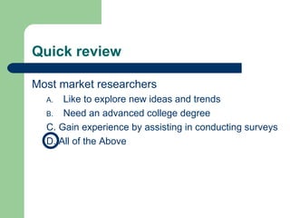 Quick review Most market researchers Like to explore new ideas and trends Need an advanced college degree C. Gain experience by assisting in conducting surveys D. All of the Above 
