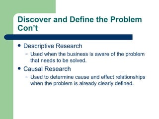 Discover and Define the Problem Con’t Descriptive Research Used when the business is aware of the problem that needs to be solved.  Causal Research Used to determine cause and effect relationships when the problem is already clearly defined.  