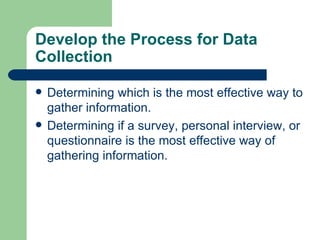 Develop the Process for Data Collection Determining which is the most effective way to gather information.  Determining if a survey, personal interview, or questionnaire is the most effective way of gathering information.  